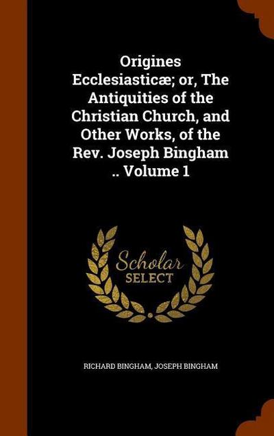 Origines Ecclesiasticæ; or, The Antiquities of the Christian Church, and Other Works, of the Rev. Joseph Bingham .. Volume 1