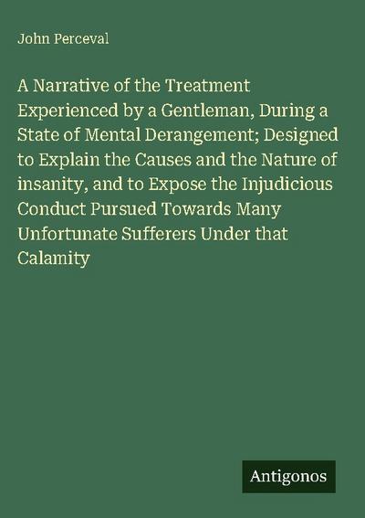 A Narrative of the Treatment Experienced by a Gentleman, During a State of Mental Derangement; Designed to Explain the Causes and the Nature of insanity, and to Expose the Injudicious Conduct Pursued Towards Many Unfortunate Sufferers Under that Calamity