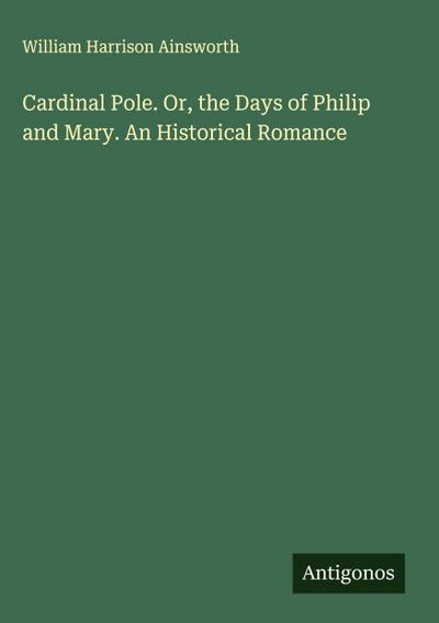 Cardinal Pole. Or, the Days of Philip and Mary. An Historical Romance