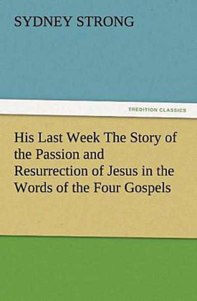 His Last Week The Story of the Passion and Resurrection of Jesus in the Words of the Four Gospels