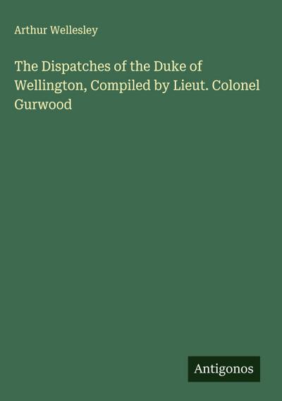 The Dispatches of the Duke of Wellington, Compiled by Lieut. Colonel Gurwood