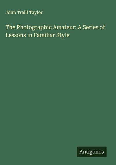 The Photographic Amateur: A Series of Lessons in Familiar Style