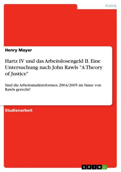 Hartz IV und das Arbeitslosengeld II - Eine Untersuchung nach John Rawls "A Theory of Justice". Sind die Arbeitsmarktreformen 2004/2005 im Sinne von Rawls gerecht?