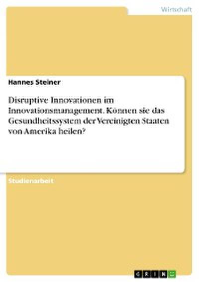 Disruptive Innovationen im Innovationsmanagement. Können sie das Gesundheitssystem der Vereinigten Staaten von Amerika heilen?