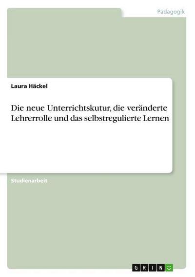 Die neue Unterrichtskutur, die veränderte Lehrerrolle und das selbstregulierte Lernen - Laura Häckel