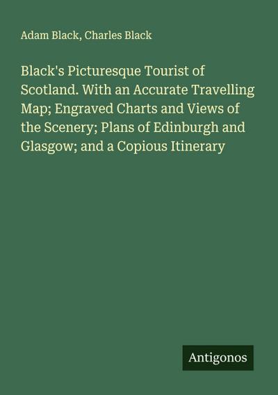 Black’s Picturesque Tourist of Scotland. With an Accurate Travelling Map; Engraved Charts and Views of the Scenery; Plans of Edinburgh and Glasgow; and a Copious Itinerary