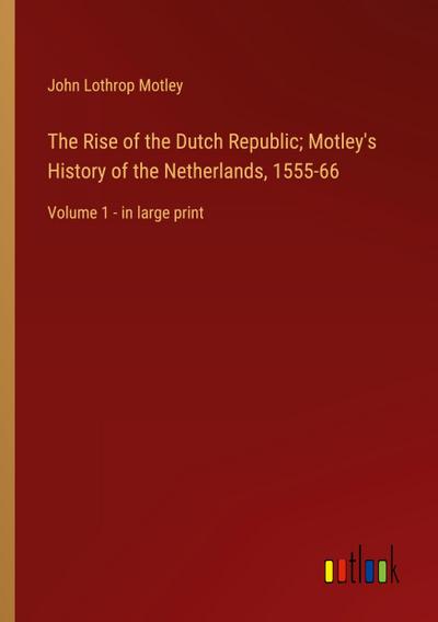 The Rise of the Dutch Republic; Motley’s History of the Netherlands, 1555-66