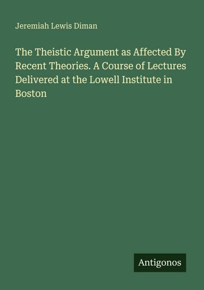 The Theistic Argument as Affected By Recent Theories. A Course of Lectures Delivered at the Lowell Institute in Boston