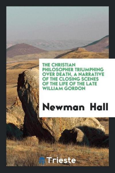 The Christian Philosopher Triumphing over Death, a Narrative of the Closing Scenes of the Life of the Late William Gordon