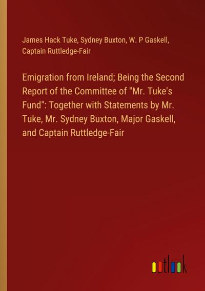 Emigration from Ireland; Being the Second Report of the Committee of "Mr. Tuke’s Fund": Together with Statements by Mr. Tuke, Mr. Sydney Buxton, Major Gaskell, and Captain Ruttledge-Fair