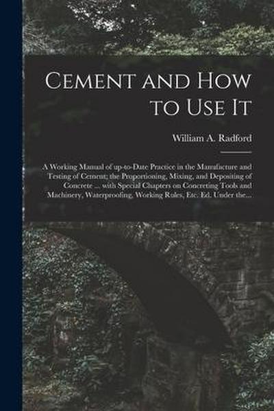 Cement and How to Use It: a Working Manual of Up-to-date Practice in the Manufacture and Testing of Cement; the Proportioning, Mixing, and Depos