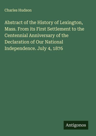 Abstract of the History of Lexington, Mass. From its First Settlement to the Centennial Anniversary of the Declaration of Our National Independence. July 4, 1876