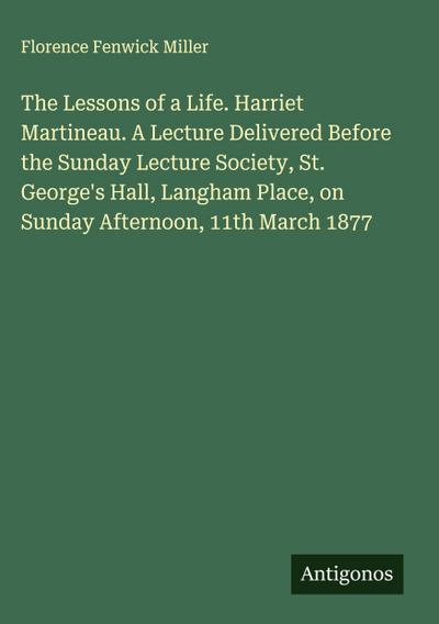 The Lessons of a Life. Harriet Martineau. A Lecture Delivered Before the Sunday Lecture Society, St. George’s Hall, Langham Place, on Sunday Afternoon, 11th March 1877