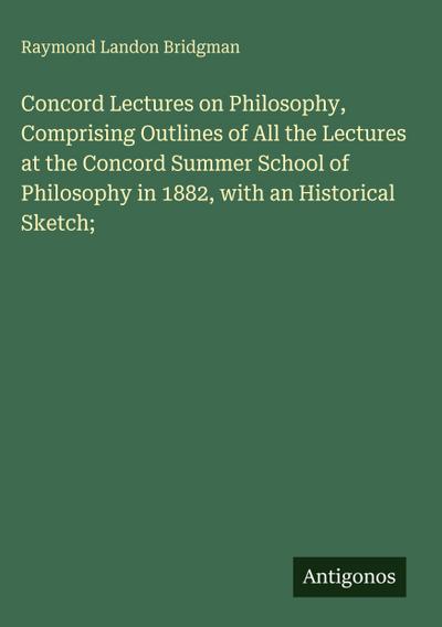 Concord Lectures on Philosophy, Comprising Outlines of All the Lectures at the Concord Summer School of Philosophy in 1882, with an Historical Sketch;