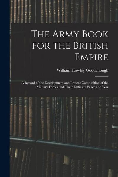 The Army Book for the British Empire: A Record of the Development and Present Composition of the Military Forces and Their Duties in Peace and War