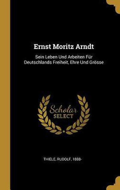 Ernst Moritz Arndt: Sein Leben Und Arbeiten Für Deutschlands Freiheit, Ehre Und Grösse