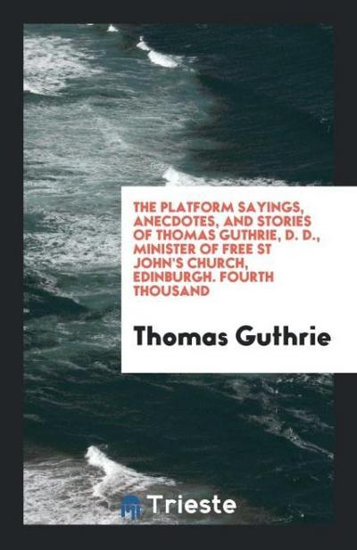 The Platform Sayings, Anecdotes, and Stories of Thomas Guthrie, D. D., Minister of Free St John’s Church, Edinburgh. Fourth Thousand