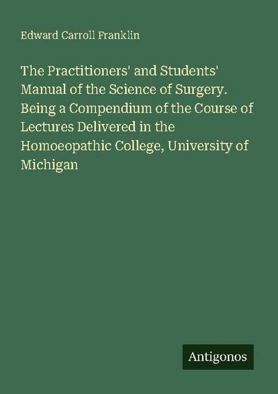The Practitioners’ and Students’ Manual of the Science of Surgery. Being a Compendium of the Course of Lectures Delivered in the Homoeopathic College, University of Michigan