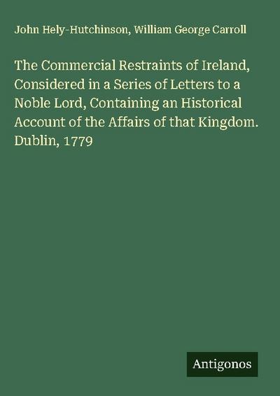 The Commercial Restraints of Ireland, Considered in a Series of Letters to a Noble Lord, Containing an Historical Account of the Affairs of that Kingdom. Dublin, 1779
