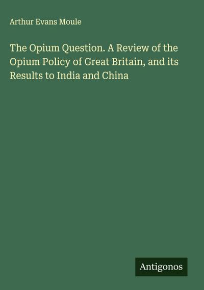 The Opium Question. A Review of the Opium Policy of Great Britain, and its Results to India and China