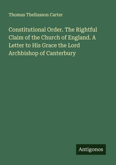 Constitutional Order. The Rightful Claim of the Church of England. A Letter to His Grace the Lord Archbishop of Canterbury