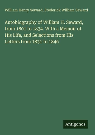 Autobiography of William H. Seward, from 1801 to 1834. With a Memoir of His Life, and Selections from His Letters from 1831 to 1846