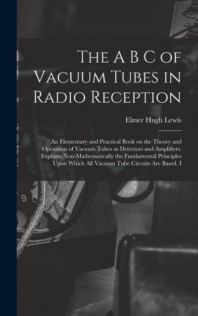 The A B C of Vacuum Tubes in Radio Reception; an Elementary and Practical Book on the Theory and Operation of Vacuum Tubes as Detectors and Amplifiers. Explains Non-mathematically the Fundamental Principles Upon Which all Vacuum Tube Circuits are Based. I