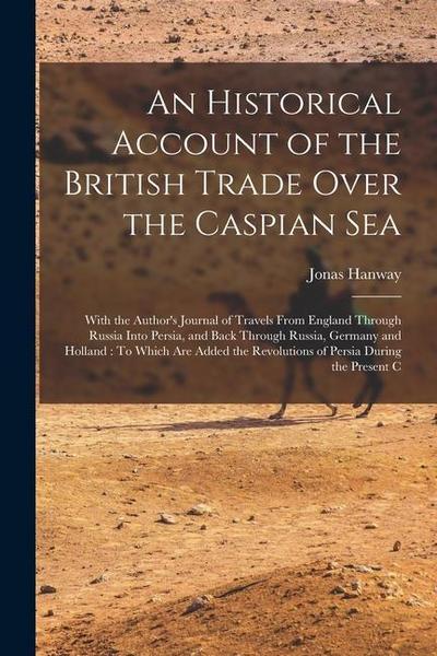An Historical Account of the British Trade Over the Caspian Sea: With the Author’s Journal of Travels From England Through Russia Into Persia, and Bac