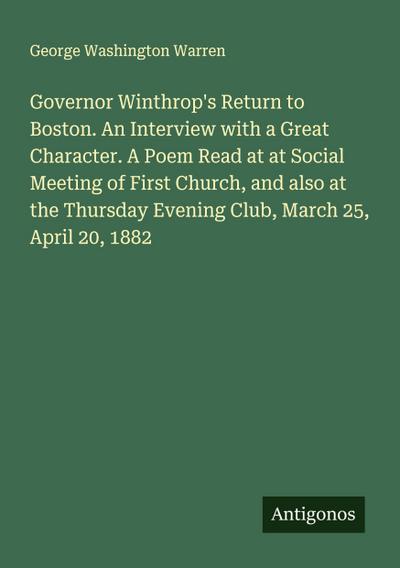 Governor Winthrop’s Return to Boston. An Interview with a Great Character. A Poem Read at at Social Meeting of First Church, and also at the Thursday Evening Club, March 25, April 20, 1882
