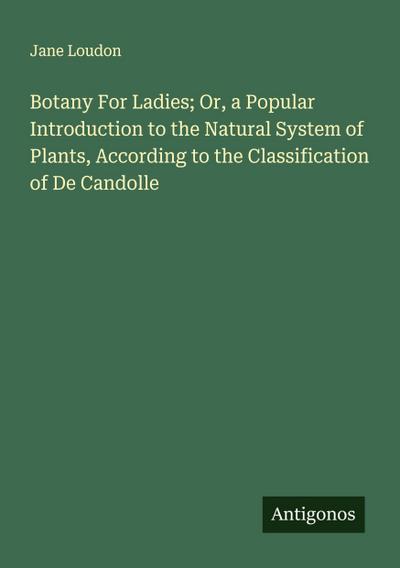 Botany For Ladies; Or, a Popular Introduction to the Natural System of Plants, According to the Classification of De Candolle