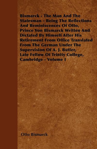 Bismarck - The Man And The Statesman - Being The Reflections And Reminiscences Of Otto, Prince Von Bismarck Written And Dictated By Himself After His Retirement From Office Translated From The German Under The Supervision Of A. J. Butler, Late Fellow Of T