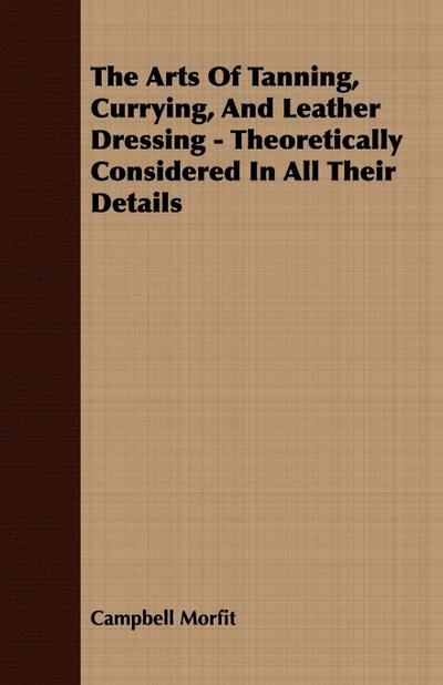The Arts Of Tanning, Currying, And Leather Dressing - Theoretically Considered In All Their Details