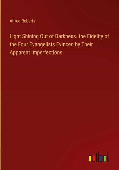 Light Shining Out of Darkness. the Fidelity of the Four Evangelists Evinced by Their Apparent Imperfections