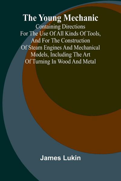 The Young Mechanic Containing directions for the use of all kinds of tools, and for the construction of steam engines and mechanical models, including the art of turning in wood and metal