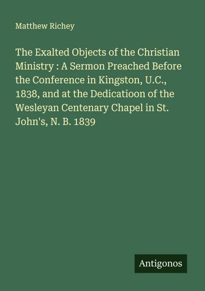 The Exalted Objects of the Christian Ministry : A Sermon Preached Before the Conference in Kingston, U.C., 1838, and at the Dedicatioon of the Wesleyan Centenary Chapel in St. John’s, N. B. 1839