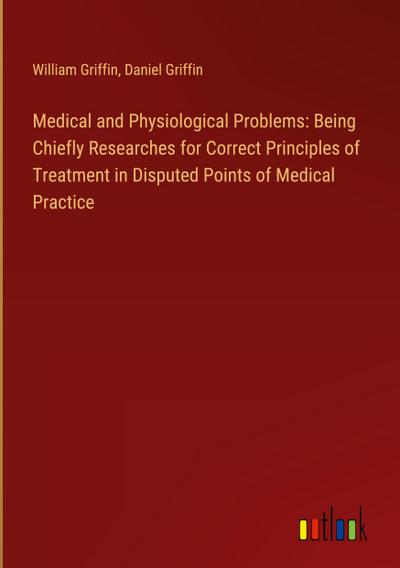 Medical and Physiological Problems: Being Chiefly Researches for Correct Principles of Treatment in Disputed Points of Medical Practice