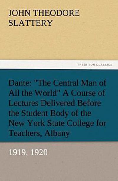 Dante: "The Central Man of All the World" A Course of Lectures Delivered Before the Student Body of the New York State College for Teachers, Albany, 1919, 1920