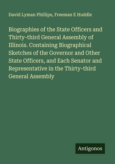 Biographies of the State Officers and Thirty-third General Assembly of Illinois. Containing Biographical Sketches of the Governor and Other State Officers, and Each Senator and Representative in the Thirty-third General Assembly