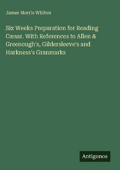 Six Weeks Preparation for Reading Cæsar. With References to Allen & Greenough’s, Gildersleeve’s and Harkness’s Granmarks