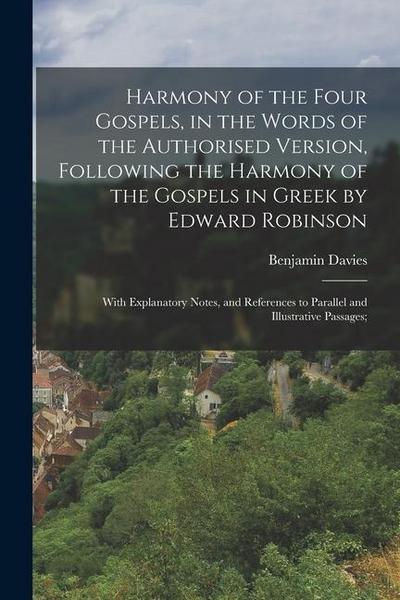 Harmony of the Four Gospels, in the Words of the Authorised Version, Following the Harmony of the Gospels in Greek by Edward Robinson; With Explanatory Notes, and References to Parallel and Illustrative Passages;