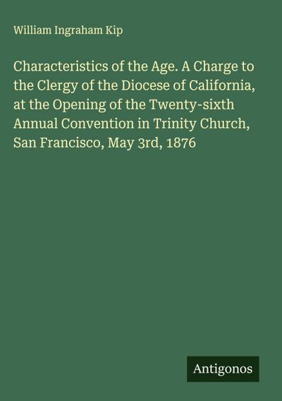Characteristics of the Age. A Charge to the Clergy of the Diocese of California, at the Opening of the Twenty-sixth Annual Convention in Trinity Church, San Francisco, May 3rd, 1876