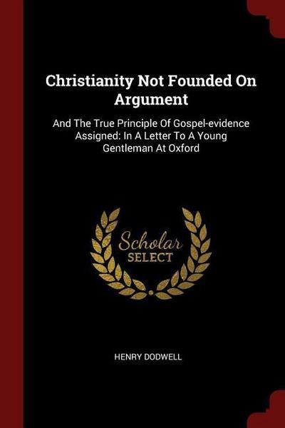 Christianity Not Founded On Argument: And The True Principle Of Gospel-evidence Assigned: In A Letter To A Young Gentleman At Oxford