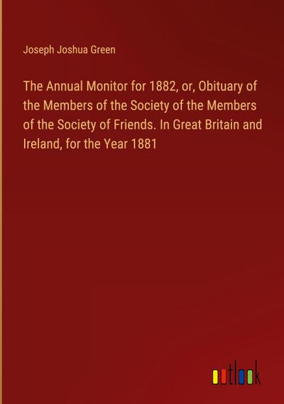 The Annual Monitor for 1882, or, Obituary of the Members of the Society of the Members of the Society of Friends. In Great Britain and Ireland, for the Year 1881