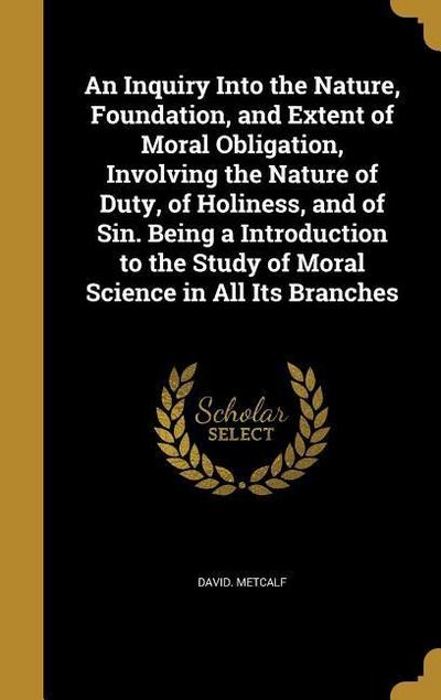 An Inquiry Into the Nature, Foundation, and Extent of Moral Obligation, Involving the Nature of Duty, of Holiness, and of Sin. Being a Introduction to the Study of Moral Science in All Its Branches