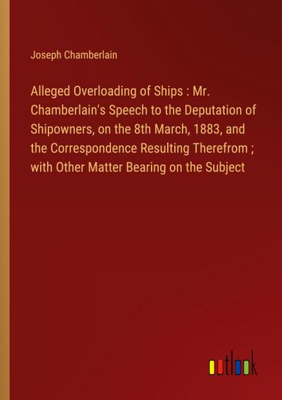 Alleged Overloading of Ships : Mr. Chamberlain’s Speech to the Deputation of Shipowners, on the 8th March, 1883, and the Correspondence Resulting Therefrom ; with Other Matter Bearing on the Subject