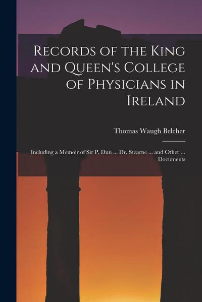 Records of the King and Queen’s College of Physicians in Ireland: Including a Memoir of Sir P. Dun ... Dr. Stearne ... and Other ... Documents