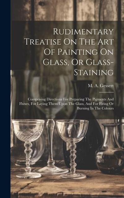 Rudimentary Treatise On The Art Of Painting On Glass, Or Glass-staining: Comprising Directions For Preparing The Pigments And Fluxes, For Laying Them