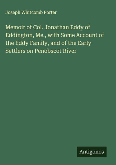Memoir of Col. Jonathan Eddy of Eddington, Me., with Some Account of the Eddy Family, and of the Early Settlers on Penobscot River