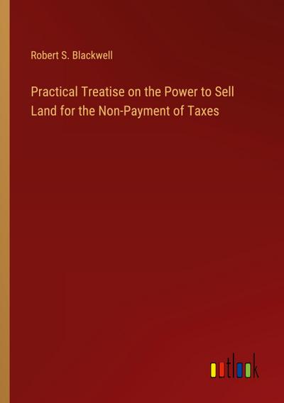 Practical Treatise on the Power to Sell Land for the Non-Payment of Taxes