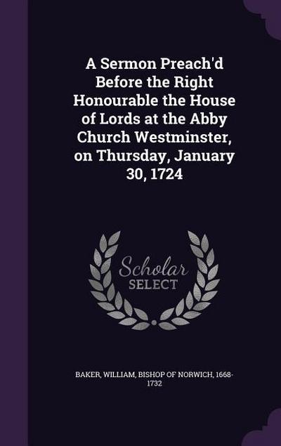 A Sermon Preach’d Before the Right Honourable the House of Lords at the Abby Church Westminster, on Thursday, January 30, 1724